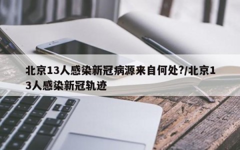 北京13人感染新冠病源来自何处?/北京13人感染新冠轨迹